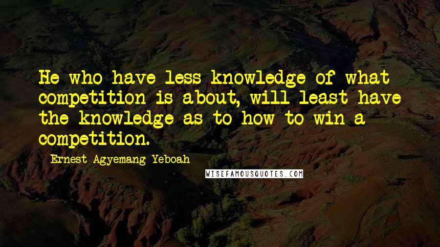 Ernest Agyemang Yeboah Quotes: He who have less knowledge of what competition is about, will least have the knowledge as to how to win a competition.