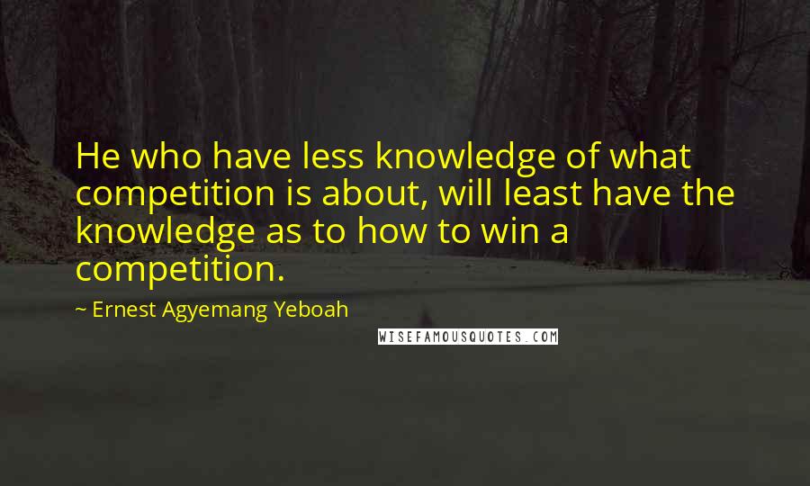 Ernest Agyemang Yeboah Quotes: He who have less knowledge of what competition is about, will least have the knowledge as to how to win a competition.