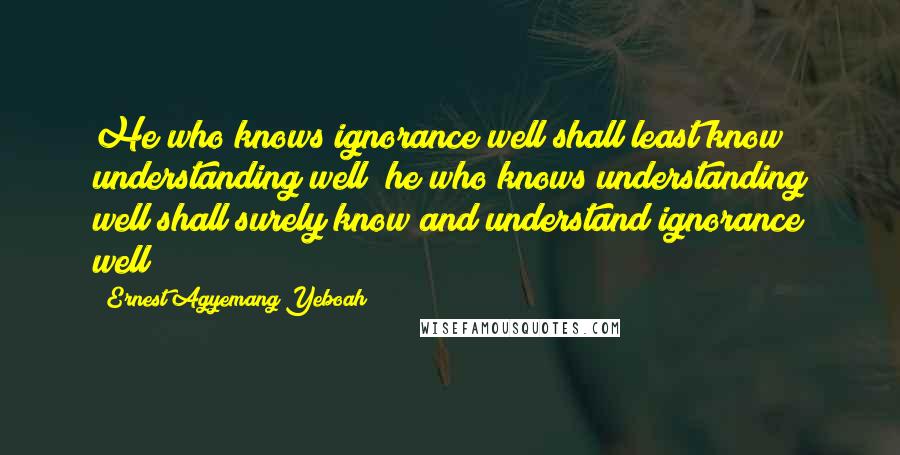 Ernest Agyemang Yeboah Quotes: He who knows ignorance well shall least know understanding well; he who knows understanding well shall surely know and understand ignorance well