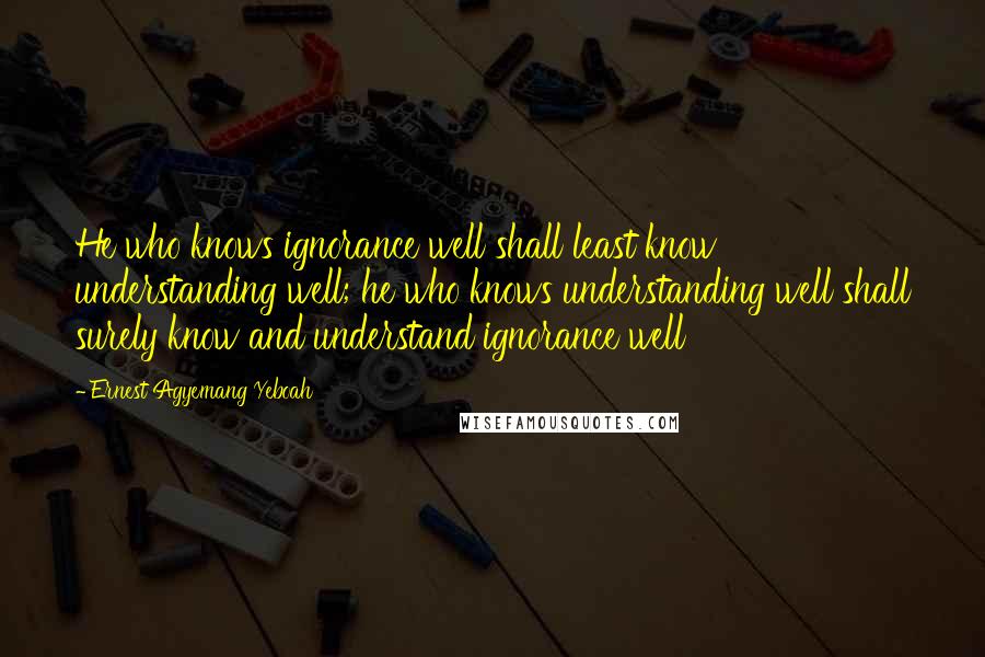 Ernest Agyemang Yeboah Quotes: He who knows ignorance well shall least know understanding well; he who knows understanding well shall surely know and understand ignorance well