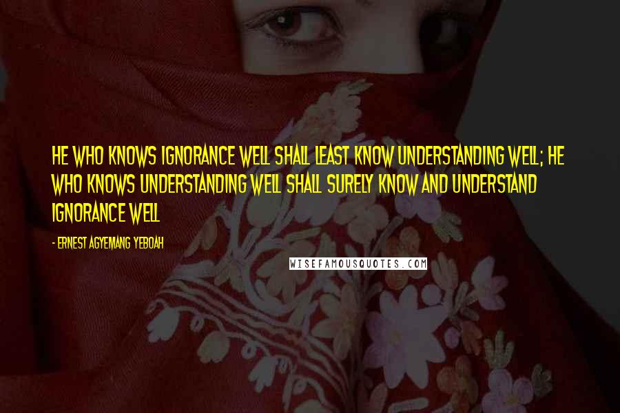 Ernest Agyemang Yeboah Quotes: He who knows ignorance well shall least know understanding well; he who knows understanding well shall surely know and understand ignorance well