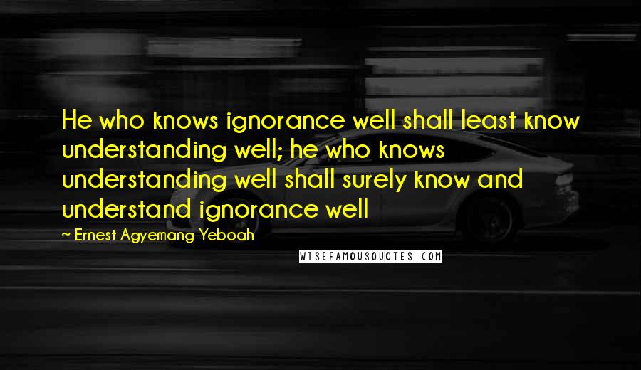 Ernest Agyemang Yeboah Quotes: He who knows ignorance well shall least know understanding well; he who knows understanding well shall surely know and understand ignorance well