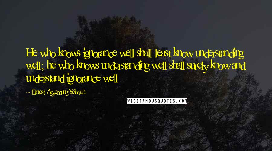 Ernest Agyemang Yeboah Quotes: He who knows ignorance well shall least know understanding well; he who knows understanding well shall surely know and understand ignorance well