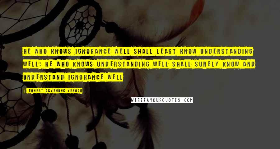 Ernest Agyemang Yeboah Quotes: He who knows ignorance well shall least know understanding well; he who knows understanding well shall surely know and understand ignorance well