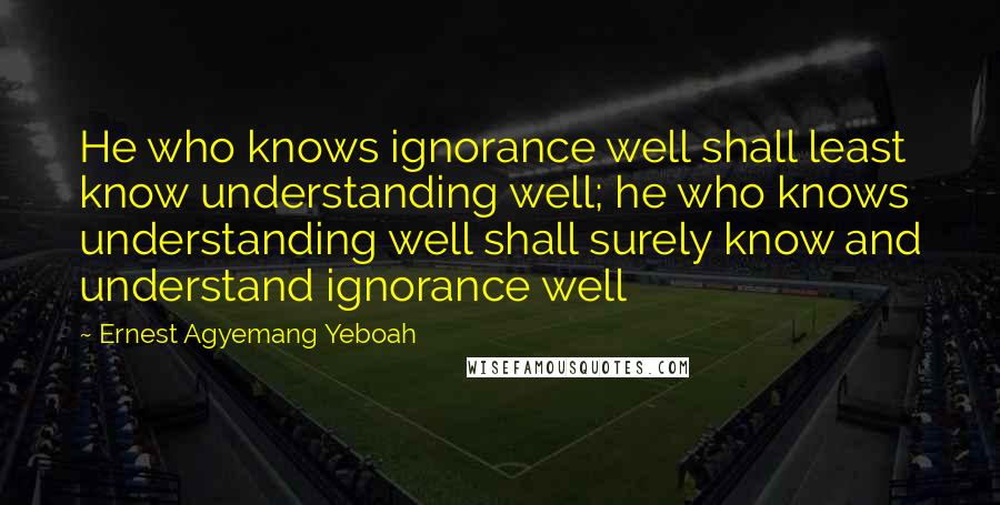 Ernest Agyemang Yeboah Quotes: He who knows ignorance well shall least know understanding well; he who knows understanding well shall surely know and understand ignorance well