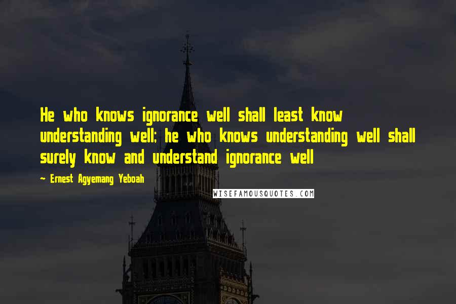 Ernest Agyemang Yeboah Quotes: He who knows ignorance well shall least know understanding well; he who knows understanding well shall surely know and understand ignorance well