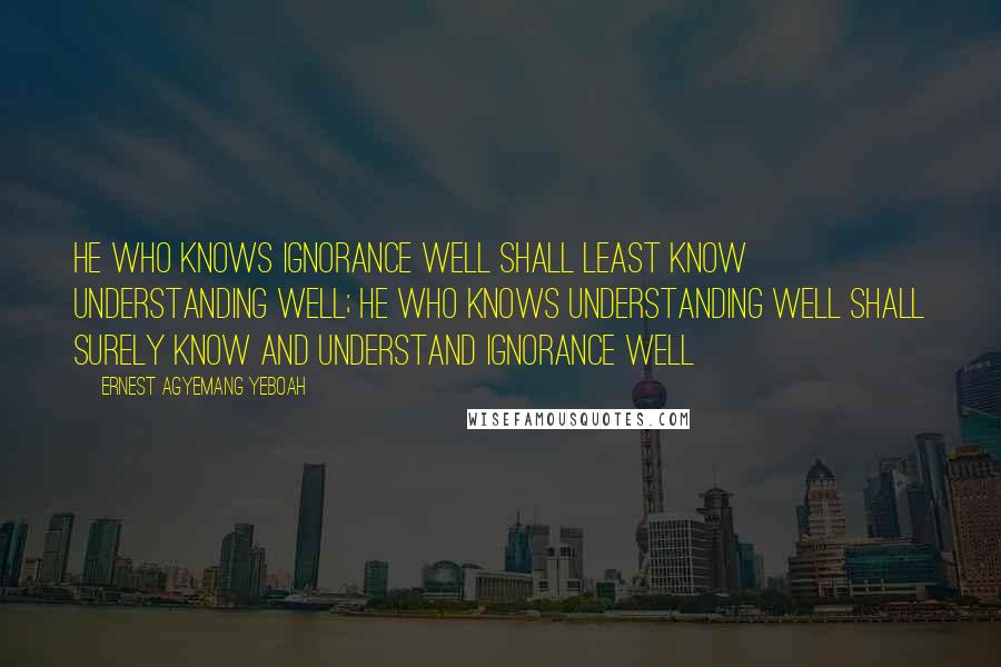 Ernest Agyemang Yeboah Quotes: He who knows ignorance well shall least know understanding well; he who knows understanding well shall surely know and understand ignorance well