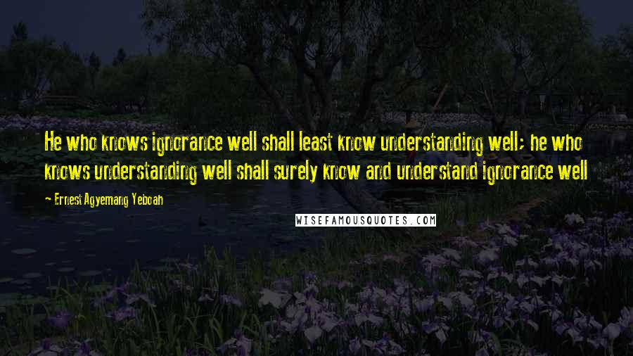 Ernest Agyemang Yeboah Quotes: He who knows ignorance well shall least know understanding well; he who knows understanding well shall surely know and understand ignorance well