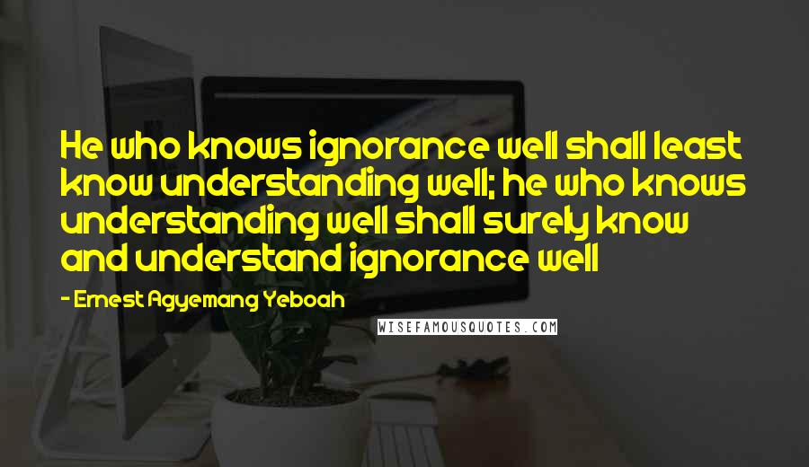 Ernest Agyemang Yeboah Quotes: He who knows ignorance well shall least know understanding well; he who knows understanding well shall surely know and understand ignorance well