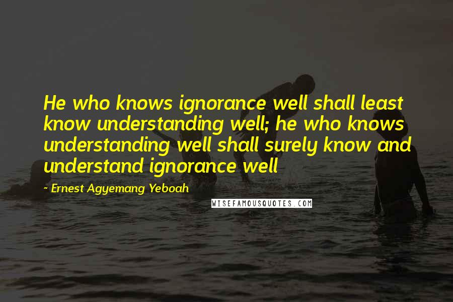 Ernest Agyemang Yeboah Quotes: He who knows ignorance well shall least know understanding well; he who knows understanding well shall surely know and understand ignorance well
