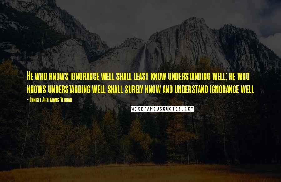 Ernest Agyemang Yeboah Quotes: He who knows ignorance well shall least know understanding well; he who knows understanding well shall surely know and understand ignorance well