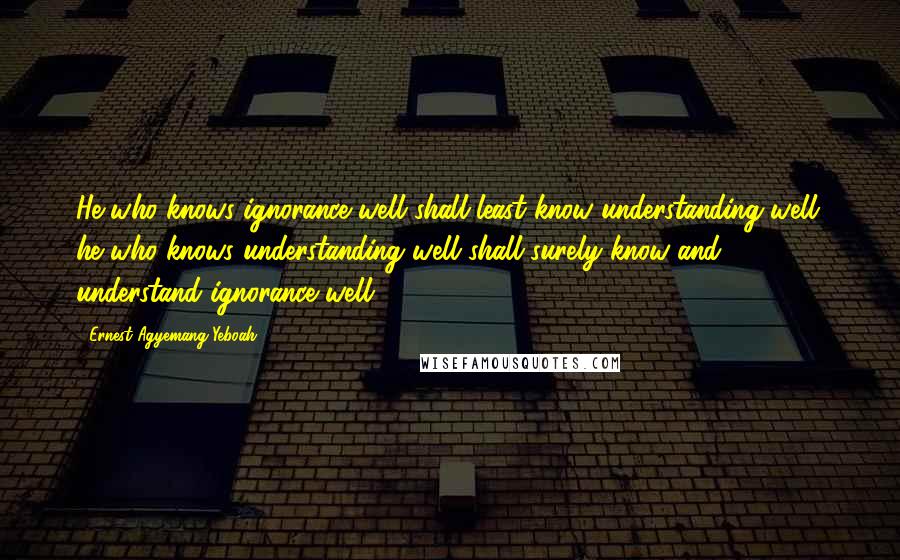 Ernest Agyemang Yeboah Quotes: He who knows ignorance well shall least know understanding well; he who knows understanding well shall surely know and understand ignorance well