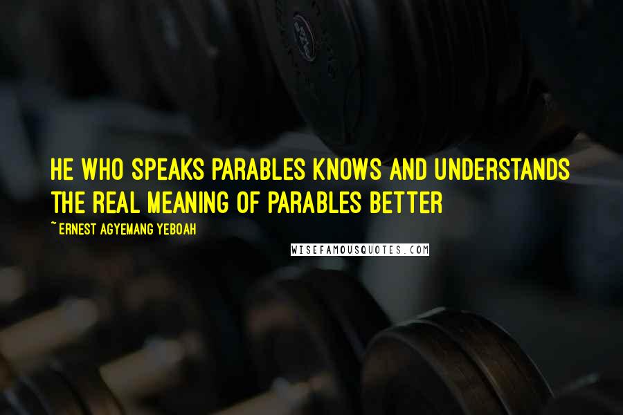 Ernest Agyemang Yeboah Quotes: he who speaks parables knows and understands the real meaning of parables better