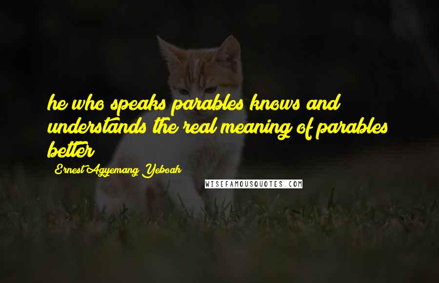 Ernest Agyemang Yeboah Quotes: he who speaks parables knows and understands the real meaning of parables better