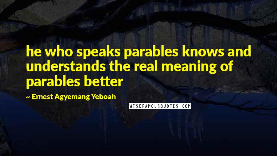 Ernest Agyemang Yeboah Quotes: he who speaks parables knows and understands the real meaning of parables better