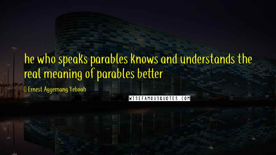 Ernest Agyemang Yeboah Quotes: he who speaks parables knows and understands the real meaning of parables better