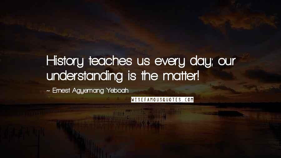 Ernest Agyemang Yeboah Quotes: History teaches us every day; our understanding is the matter!