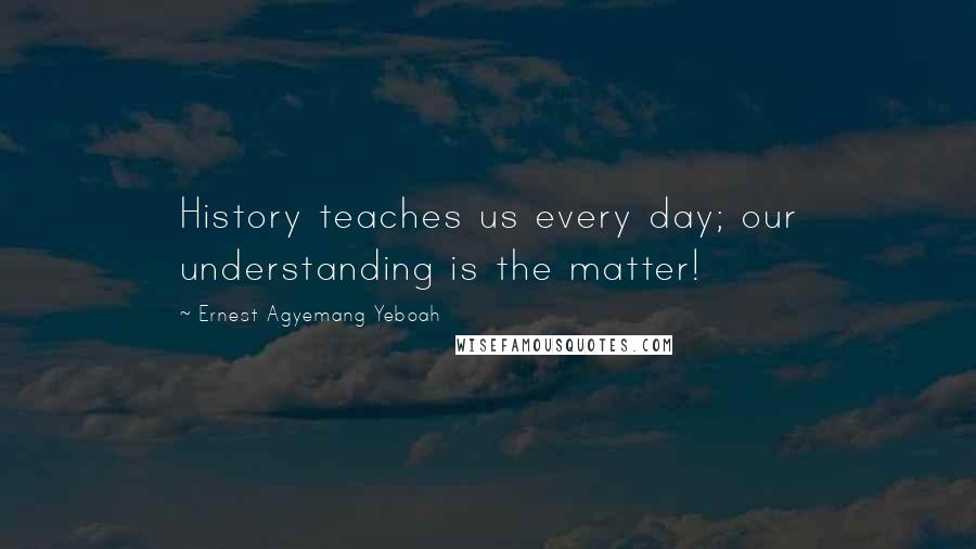 Ernest Agyemang Yeboah Quotes: History teaches us every day; our understanding is the matter!