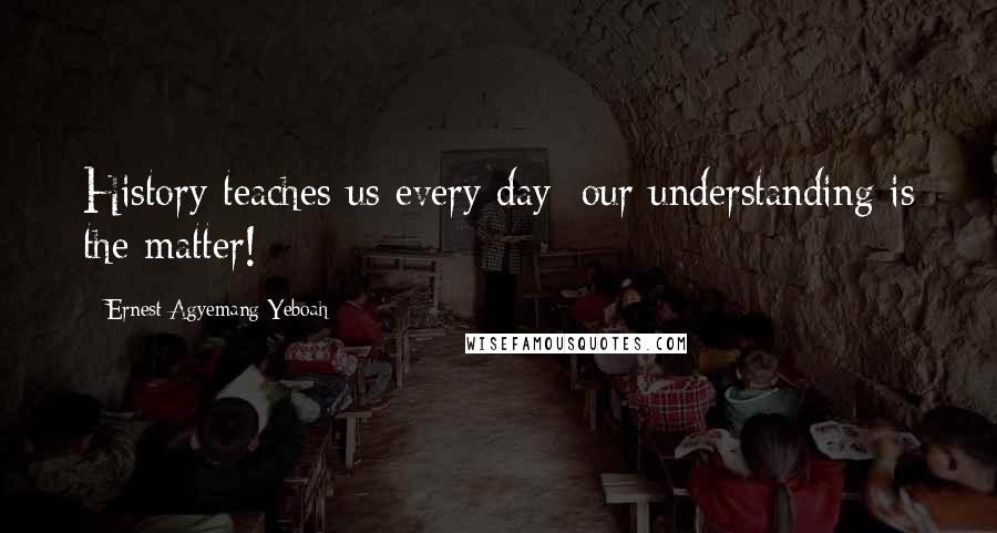 Ernest Agyemang Yeboah Quotes: History teaches us every day; our understanding is the matter!