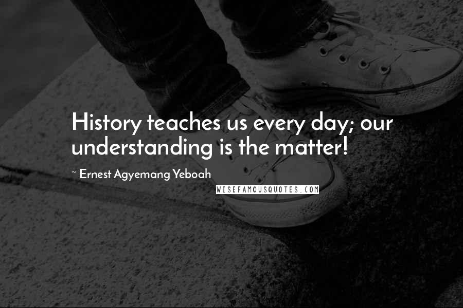 Ernest Agyemang Yeboah Quotes: History teaches us every day; our understanding is the matter!