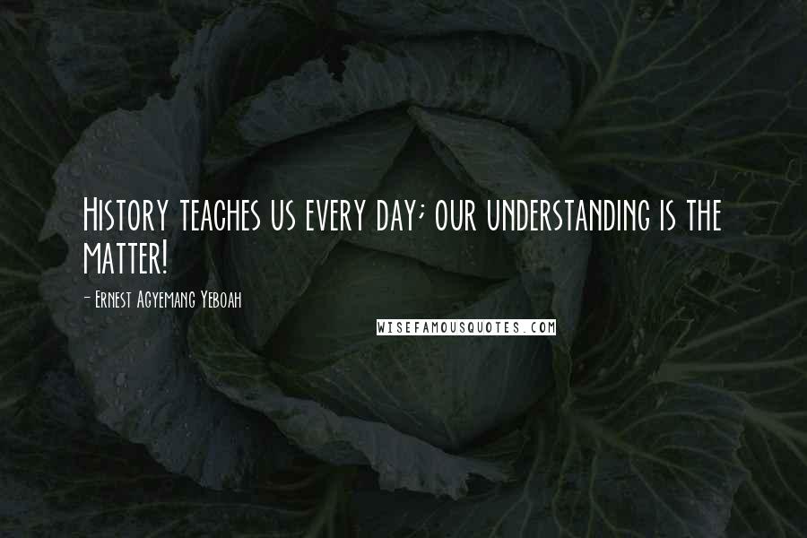 Ernest Agyemang Yeboah Quotes: History teaches us every day; our understanding is the matter!