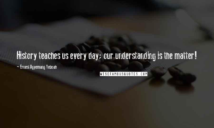 Ernest Agyemang Yeboah Quotes: History teaches us every day; our understanding is the matter!