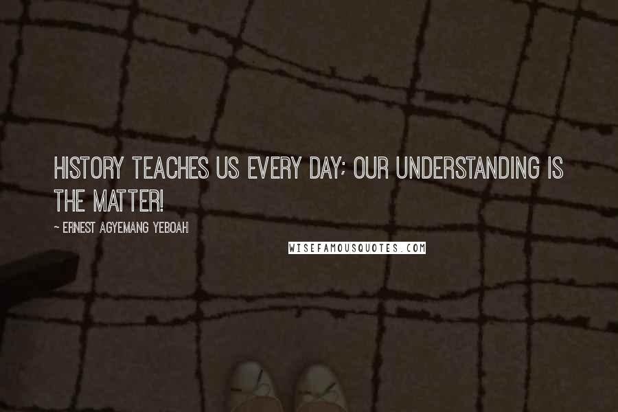 Ernest Agyemang Yeboah Quotes: History teaches us every day; our understanding is the matter!