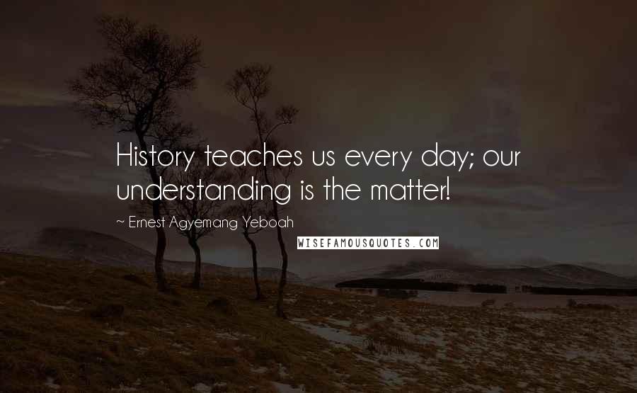 Ernest Agyemang Yeboah Quotes: History teaches us every day; our understanding is the matter!