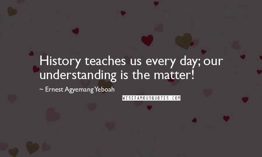 Ernest Agyemang Yeboah Quotes: History teaches us every day; our understanding is the matter!