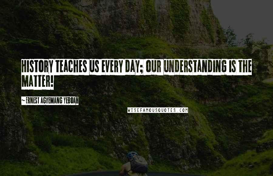 Ernest Agyemang Yeboah Quotes: History teaches us every day; our understanding is the matter!