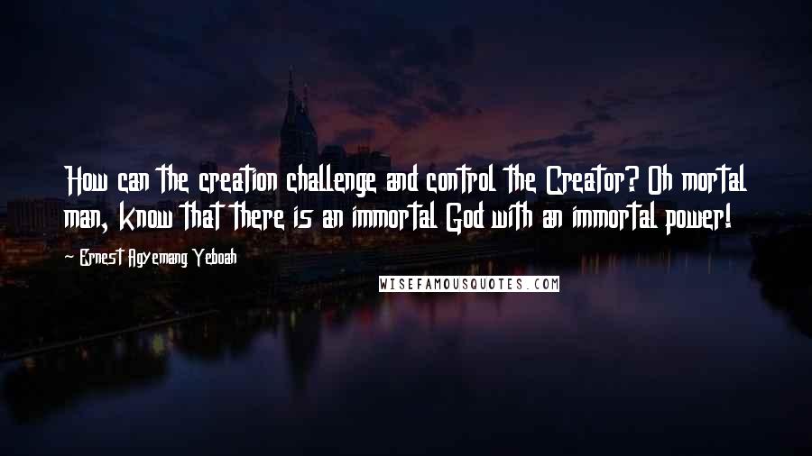 Ernest Agyemang Yeboah Quotes: How can the creation challenge and control the Creator? Oh mortal man, know that there is an immortal God with an immortal power!