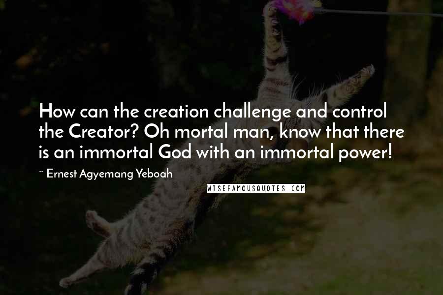 Ernest Agyemang Yeboah Quotes: How can the creation challenge and control the Creator? Oh mortal man, know that there is an immortal God with an immortal power!