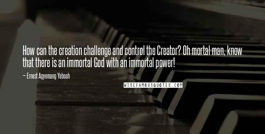 Ernest Agyemang Yeboah Quotes: How can the creation challenge and control the Creator? Oh mortal man, know that there is an immortal God with an immortal power!