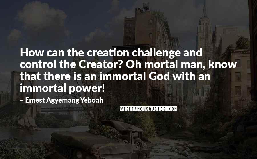 Ernest Agyemang Yeboah Quotes: How can the creation challenge and control the Creator? Oh mortal man, know that there is an immortal God with an immortal power!