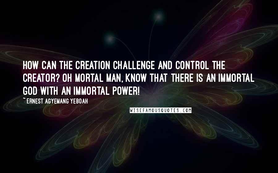 Ernest Agyemang Yeboah Quotes: How can the creation challenge and control the Creator? Oh mortal man, know that there is an immortal God with an immortal power!