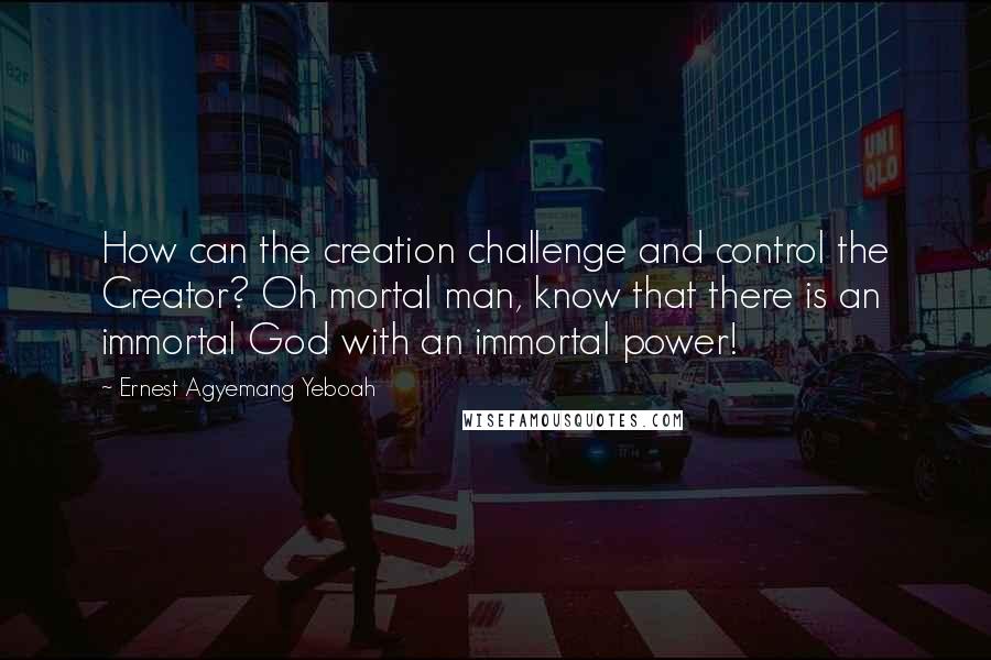 Ernest Agyemang Yeboah Quotes: How can the creation challenge and control the Creator? Oh mortal man, know that there is an immortal God with an immortal power!