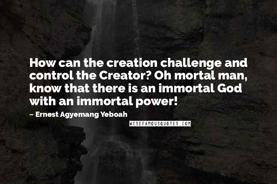 Ernest Agyemang Yeboah Quotes: How can the creation challenge and control the Creator? Oh mortal man, know that there is an immortal God with an immortal power!