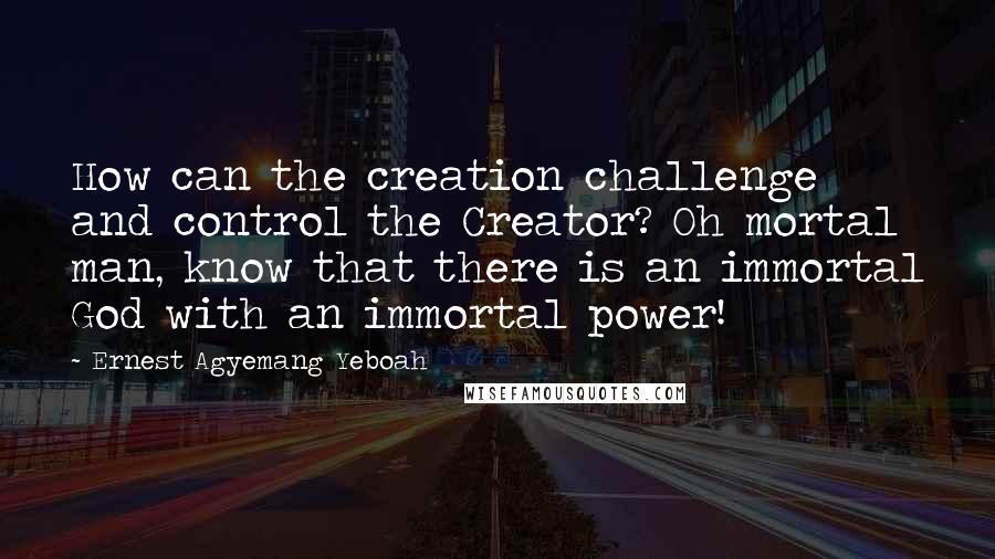 Ernest Agyemang Yeboah Quotes: How can the creation challenge and control the Creator? Oh mortal man, know that there is an immortal God with an immortal power!