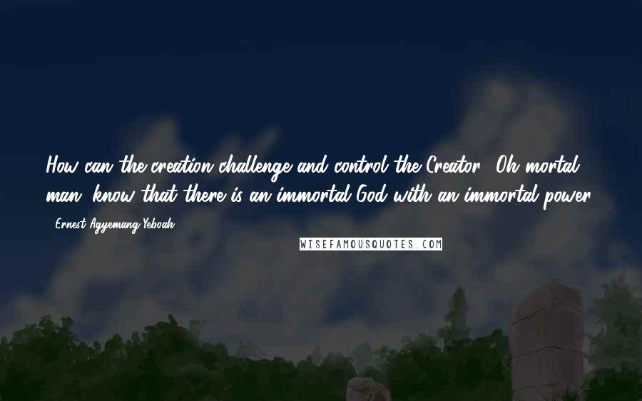 Ernest Agyemang Yeboah Quotes: How can the creation challenge and control the Creator? Oh mortal man, know that there is an immortal God with an immortal power!