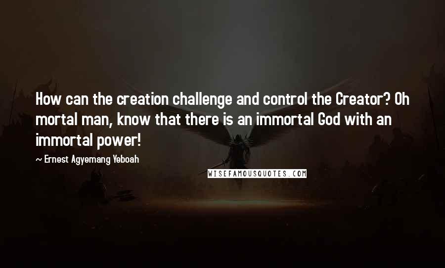 Ernest Agyemang Yeboah Quotes: How can the creation challenge and control the Creator? Oh mortal man, know that there is an immortal God with an immortal power!
