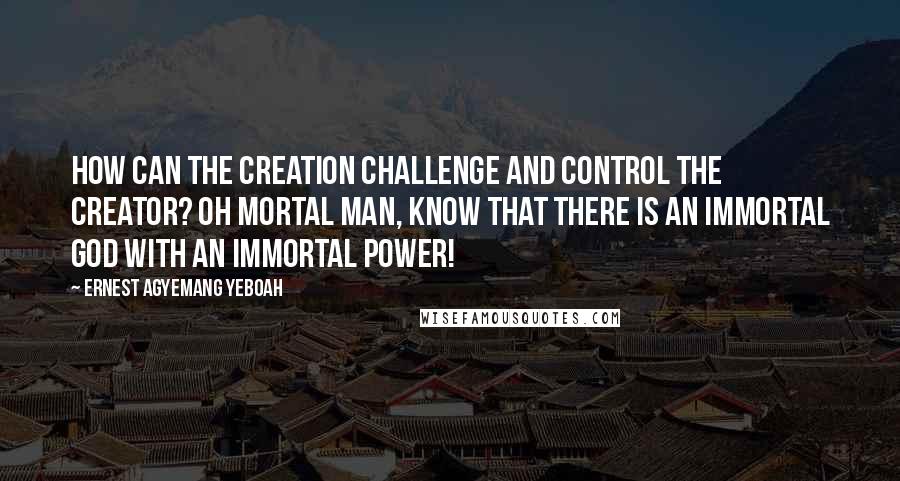 Ernest Agyemang Yeboah Quotes: How can the creation challenge and control the Creator? Oh mortal man, know that there is an immortal God with an immortal power!