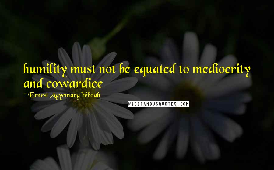 Ernest Agyemang Yeboah Quotes: humility must not be equated to mediocrity and cowardice