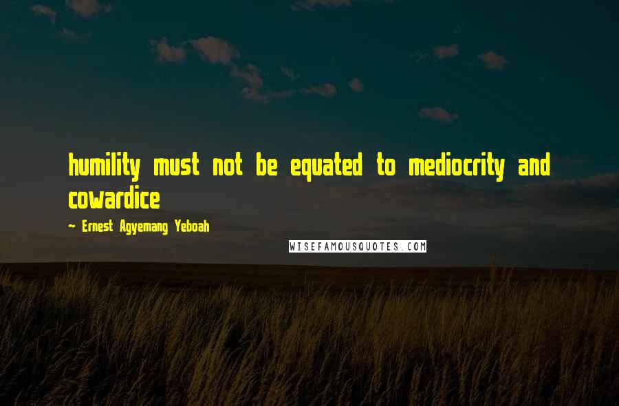 Ernest Agyemang Yeboah Quotes: humility must not be equated to mediocrity and cowardice