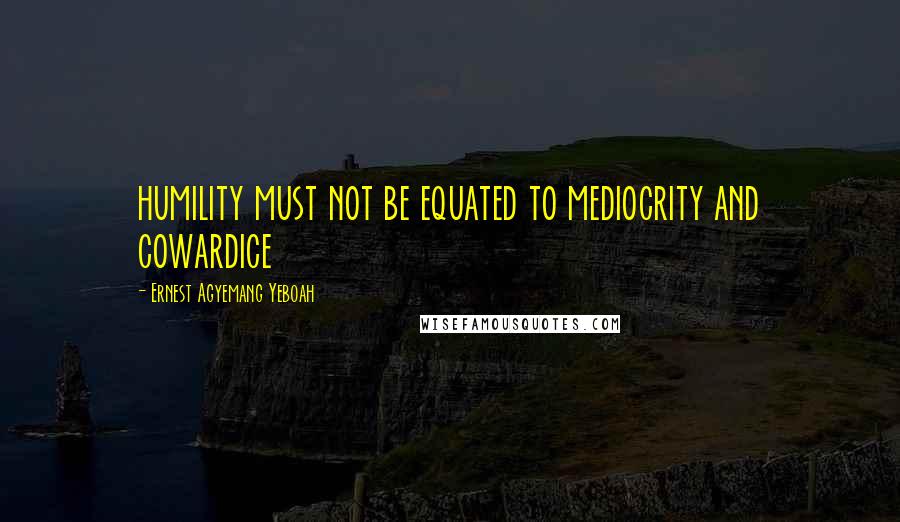 Ernest Agyemang Yeboah Quotes: humility must not be equated to mediocrity and cowardice