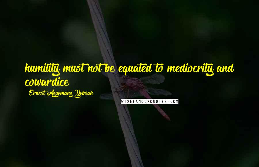 Ernest Agyemang Yeboah Quotes: humility must not be equated to mediocrity and cowardice