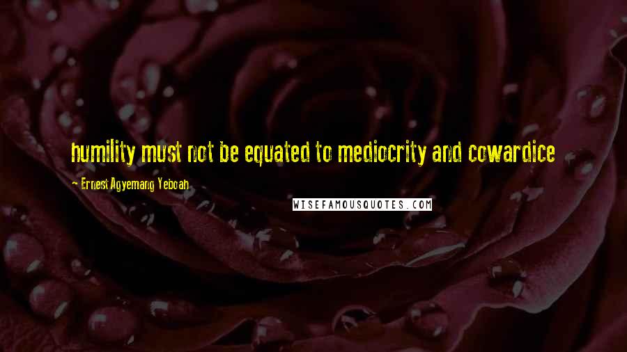 Ernest Agyemang Yeboah Quotes: humility must not be equated to mediocrity and cowardice