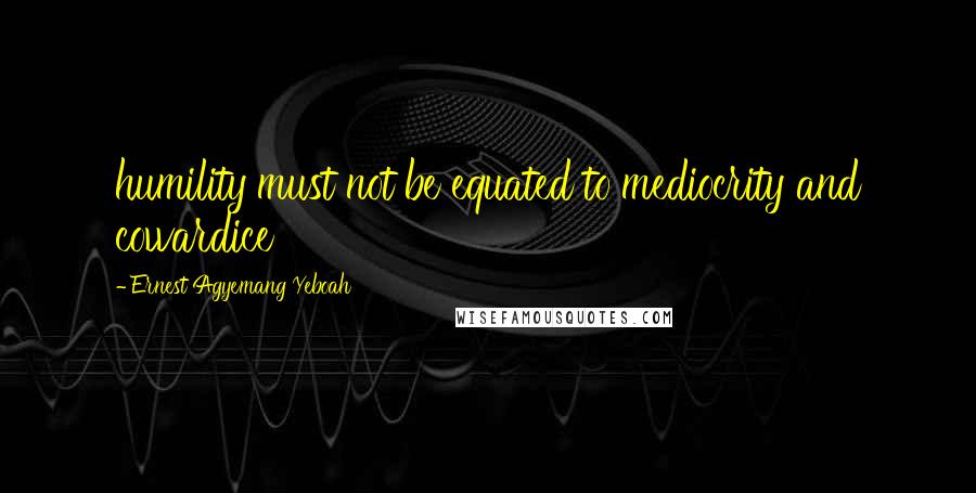 Ernest Agyemang Yeboah Quotes: humility must not be equated to mediocrity and cowardice