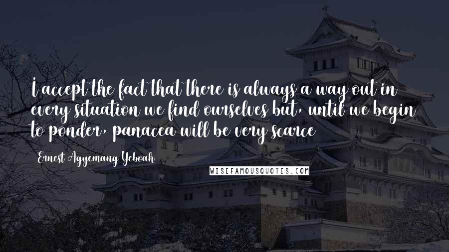 Ernest Agyemang Yeboah Quotes: I accept the fact that there is always a way out in every situation we find ourselves but, until we begin to ponder, panacea will be very scarce