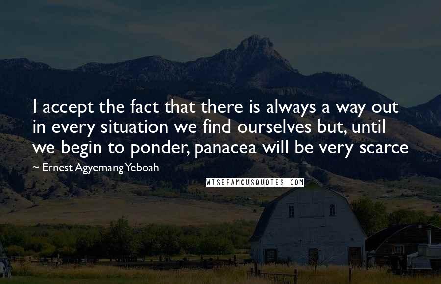 Ernest Agyemang Yeboah Quotes: I accept the fact that there is always a way out in every situation we find ourselves but, until we begin to ponder, panacea will be very scarce