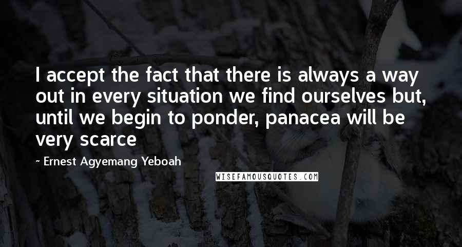 Ernest Agyemang Yeboah Quotes: I accept the fact that there is always a way out in every situation we find ourselves but, until we begin to ponder, panacea will be very scarce